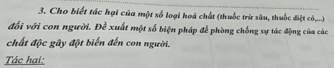 Cho biết tác hại của một số loại hoá chất (thuốc trừ sâu, thuốc diệt cõ,...) 
đối với con người. Đề xuất một số biện pháp đễ phòng chống sự tác động của các 
chất độc gây đột biến đến con người. 
Tác hại: