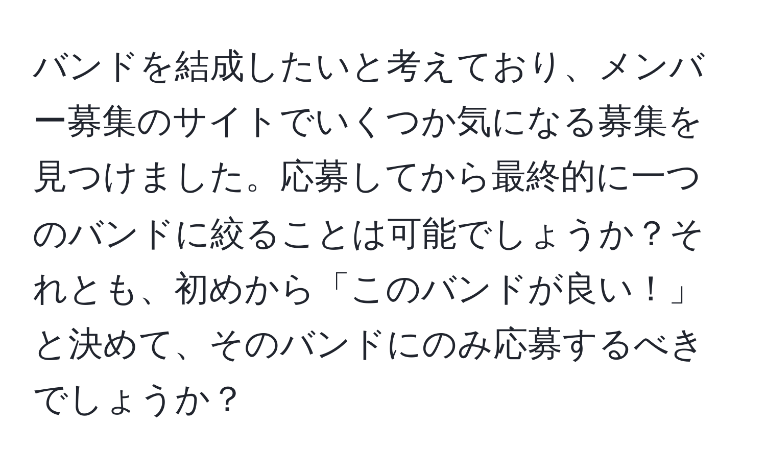 バンドを結成したいと考えており、メンバー募集のサイトでいくつか気になる募集を見つけました。応募してから最終的に一つのバンドに絞ることは可能でしょうか？それとも、初めから「このバンドが良い！」と決めて、そのバンドにのみ応募するべきでしょうか？