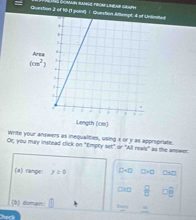 PHNDING DOMAIN RANGE FROM LINEAR GRAPH
Question 2 of 10 (1 point) | Quesited
Write your answers as inequalities, using x or y as appropriate.
Or, you may instead click on "Empty set" or "All reals" as the answer.
(a) range: y≥ 0
□2□  □ /□   □  □ /□  
(b) domain: Exptly
heck