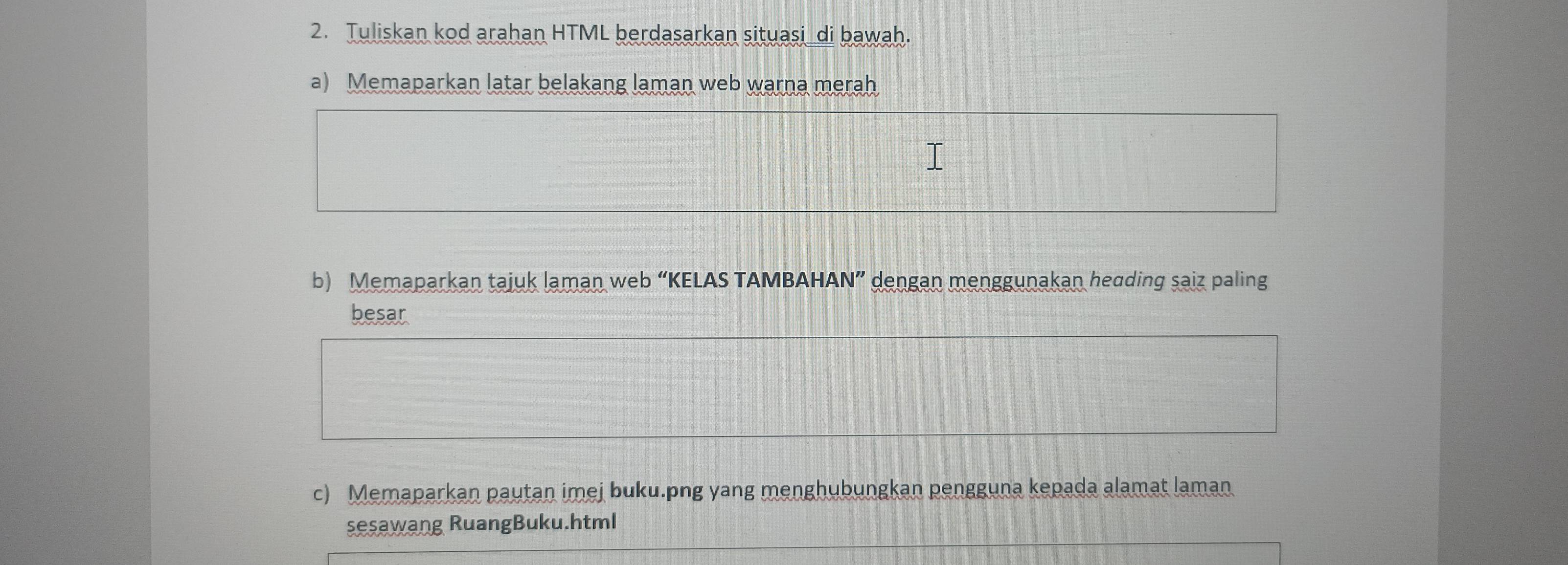 Tuliskan kod arahan HTML berdasarkan situasi_di bawah. 
a) Memaparkan latar belakang laman web warna merah 
b) Memaparkan tajuk laman web “KELAS TAMBAHAN” dengan menggunakan heading saiz paling 
besar 
c) Memaparkan pautan imej buku.png yang menghubungkan pengguna kepada alamat laman 
sesawang RuangBuku.html