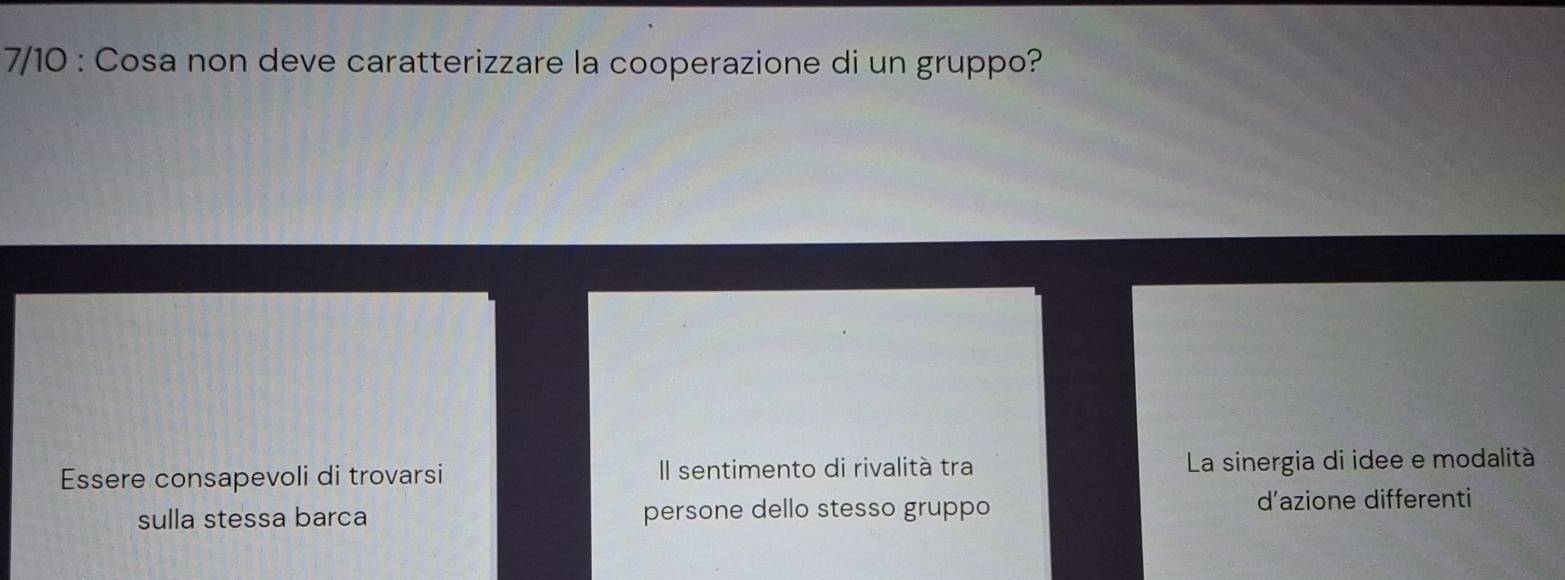 7/10 : Cosa non deve caratterizzare la cooperazione di un gruppo?
Essere consapevoli di trovarsi Il sentimento di rivalità tra La sinergia di idee e modalità
sulla stessa barca persone dello stesso gruppo
d’azione differenti