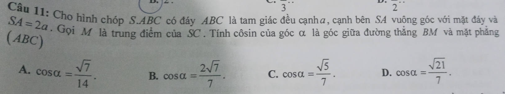 Cho hình chóp S. ABC có đáy ABC là tam giác đều cạnha, cạnh bên SA vuộng góc với mặt đáy và
SA=2a. Gọi M là trung điểm của SC. Tính côsin của góc α là góc giữa đường thắng BM và mặt phăng
(ABC)
A. cos alpha = sqrt(7)/14 . cos alpha = sqrt(5)/7 . D. cos alpha = sqrt(21)/7 .
B. cos alpha = 2sqrt(7)/7 . 
C.