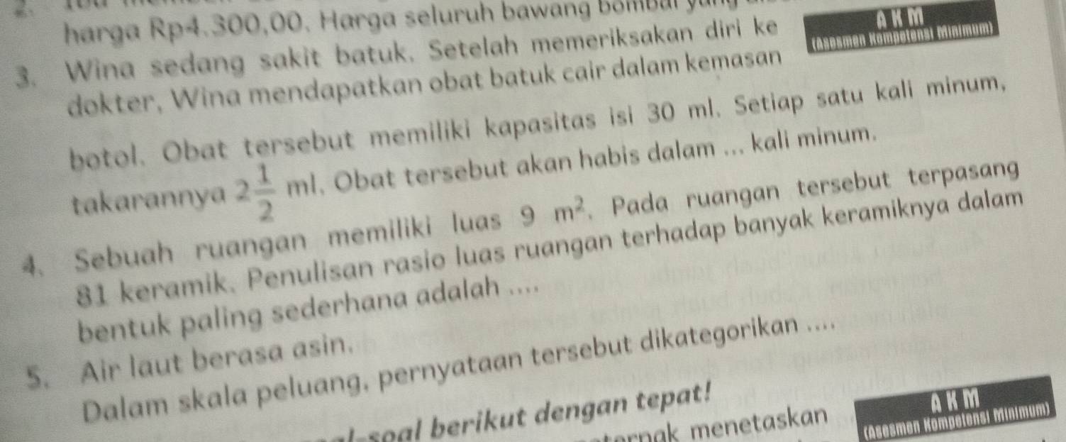 harga Rp4.300,00. Harga seluruh bawang bo bul yu 
3. Wina sedang sakit batuk. Setelah memeriksakan diri ke A K M 
dokter, Wina mendapatkan obat batuk cair dalam kemasan Sesmen Kömpetensi Minímum) 
botol. Obat tersebut memiliki kapasitas isi 30 ml. Setiap satu kali minum, 
takarannya 2 1/2 ml. Obat tersebut akan habis dalam ... kali minum.
9m^2. Pada ruangan tersebut terpasan 
4. Sebuah ruangan memiliki luas 81 keramik. Penulisan rasio luas ruangan terhadap banyak keramiknya dalam 
bentuk paling sederhana adalah .... 
5. Air laut berasa asin. 
Dalam skala peluang, pernyataan tersebut dikategorikan .... 
l-soal berikut dengan tepat! 
ørnøk menetaskan AKM 
(Asesmen Kompetensi Minimum)