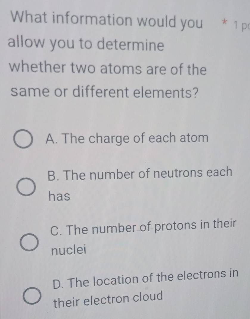 What information would you * 1 po
allow you to determine
whether two atoms are of the
same or different elements?
A. The charge of each atom
B. The number of neutrons each
has
C. The number of protons in their
nuclei
D. The location of the electrons in
their electron cloud