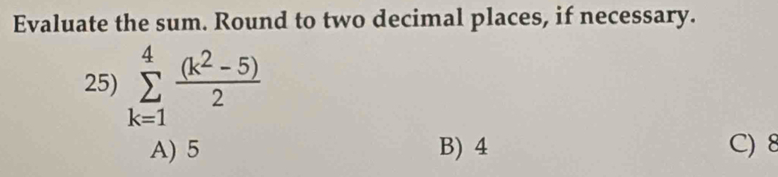 Evaluate the sum. Round to two decimal places, if necessary.
25) sumlimits _(k=1)^4 ((k^2-5))/2 
A) 5 B) 4 C) 8