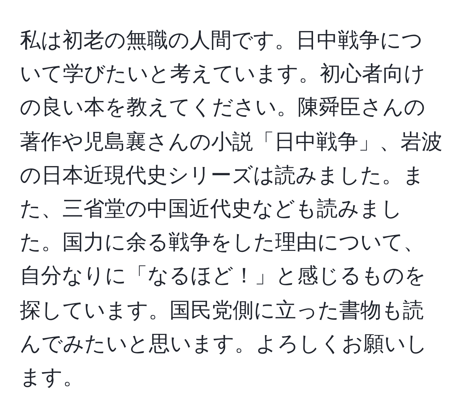 私は初老の無職の人間です。日中戦争について学びたいと考えています。初心者向けの良い本を教えてください。陳舜臣さんの著作や児島襄さんの小説「日中戦争」、岩波の日本近現代史シリーズは読みました。また、三省堂の中国近代史なども読みました。国力に余る戦争をした理由について、自分なりに「なるほど！」と感じるものを探しています。国民党側に立った書物も読んでみたいと思います。よろしくお願いします。