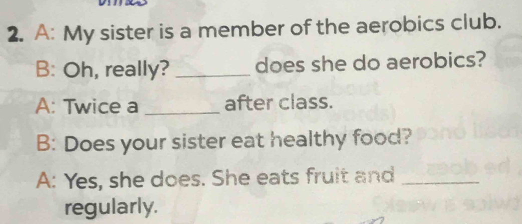 A: My sister is a member of the aerobics club. 
B: Oh, really? _does she do aerobics? 
A: Twice a _after class. 
B: Does your sister eat healthy food? 
A: Yes, she does. She eats fruit and_ 
regularly.