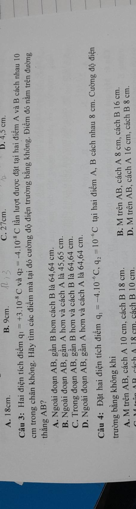 A. 18cm. B. 9cm. C. 27cm. D. 4,5 cm.
Câu 3: Hai điện tích điểm q_1=+3.10^(-8)C và q_2=-4.10^(-8)C lần lượt được đặt tại hai điểm A và B cách nhau 10
cm trong chân không. Hãy tìm các điểm mà tại đó cường độ điện trường bằng không. Điểm đó nằm trên đường
thẳng AB?
A. Ngoài đoạn AB, gần B hơn cách B là 64, 64 cm.
B. Ngoài đoạn AB, gần A hơn và cách A là 45, 65 cm.
C. Trong đoạn AB, gần B hơn và cách B là 64, 64 cm.
D. Ngoài đoạn AB, gần A hơn và cách A là 64, 64 cm.
Câu 4: Đặt hai điện tích điểm q_1=-4.10^(-6)C, q_2=10^(-6)C tại hai điểm A, B cách nhau 8 cm. Cường độ điện
trường bằng không khi
A. M trên AB, cách A 10 cm, cách B 18 cm. B M trên AB, cách A 8 cm, cách B 16 cm.
B. cách A 18 cm. cách B 10 cm. D. M trên AB, cách A 16 cm, cách B 8 cm.