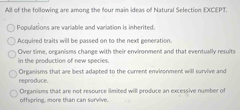 All of the following are among the four main ideas of Natural Selection EXCEPT.
Populations are variable and variation is inherited.
Acquired traits will be passed on to the next generation.
Over time, organisms change with their environment and that eventually results
in the production of new species.
Organisms that are best adapted to the current environment will survive and
reproduce.
Organisms that are not resource limited will produce an excessive number of
offspring, more than can survive.