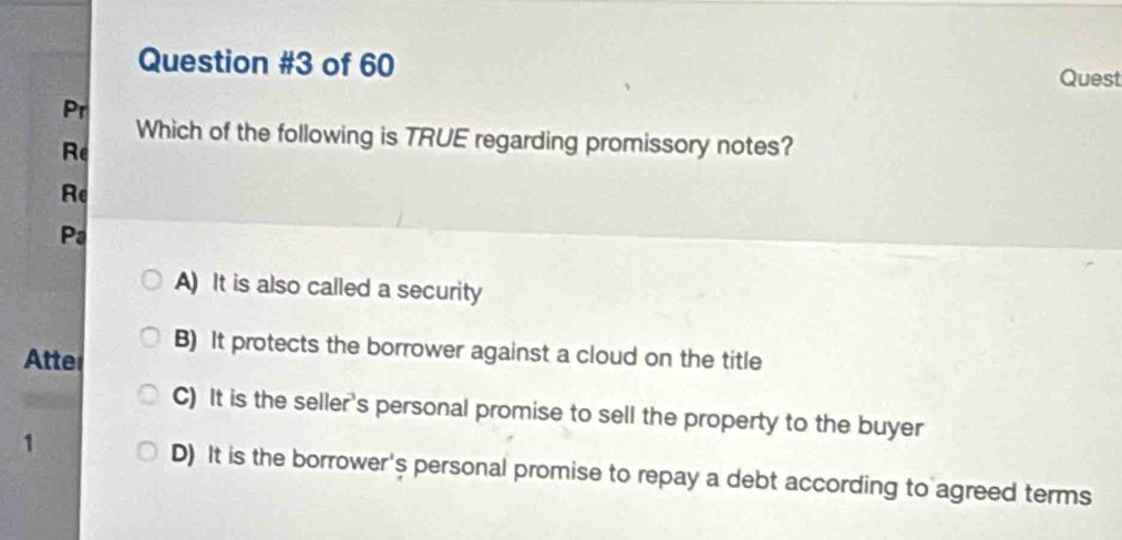 of 60
Quest
Pr
Which of the following is TRUE regarding promissory notes?
Re
Re
Pa
A) It is also called a security
B) It protects the borrower against a cloud on the title
Atter
C) It is the seller's personal promise to sell the property to the buyer
1
D) It is the borrower's personal promise to repay a debt according to agreed terms