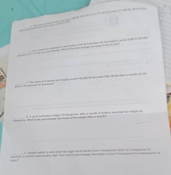 Aftecincreasing the price by Fty 1,200.00, the price of a TV set becomes IT, MEEE. What is th 
percentoge increase in the price of the ir sn 
4. Tom made two attempts in answering a set of exercises. He recorded a score of 16 in the fre 
_attempt and 91 in the second attempt. What is the percentage increase in his scares? 
LC What is the percent of decrease? 7. The value of a brand-new taptop worth P45,000.00 became P30,150.00 after a month of use. 
8. A sport enthuslast weighs 75 kilograms, after a month of tedious exercise he weighs 66
killograms. What is the percentage decrease of his weight after a month? 
9. Joseph wants to decrease his sugar level intake from 9 teaspoons daily to 8 teaspoons to 
_maimain a normal and healthy diet. How much percentage decrease is from 9 teaspoons to 4 teaspoons of 
sugar?
