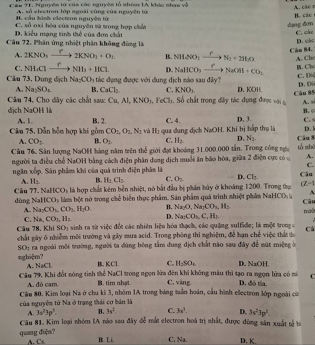 Nguyên tử của các nguyên tố nhóm IA khác nhau về
A. các n
A. số electron lớp ngoài cùng của nguyên tử
B. cấu hình electron nguyên tử B. các
C. số oxi hóa của nguyên tử trong hợp chất
dạng đơn
D. kiểu mạng tinh thể của đơn chất
C. các
Câu 72. Phản ứng nhiệt phân không đúng là
D. các
A. 2KNO_3xrightarrow t°2KNO_2+O_2.
Câu 84.
B. NH_4NO_2 t° N_2+2H_2O. A. Cho
C. NH_4Clxrightarrow t°NH_3+HCl. xrightarrow t°NaOH+CO_2.
D. NaHCO_3
B. Ch
Câu 73. Dung dịch Na_2CO_3 tác dụng được với dung dịch nào sau đây?
C. Điệ
D. Điê
A. Na_2SO_4. B. CaCl_2. C. KNO_3. D. KOH.
Câu 85
Câu 74. Cho dãy các chất sau: Cu,Al,KNO_3, ,FeCl_3. Số chất trong dãy tác dụng được với d A. số
dịch NaOI I là B. c
A. 1. B. 2. C. 4. D. 3. C. s
Câu 75. Dẫn hỗn hợp khí gồm CO_2,O_2,N_2 và H_2 qua dung dịch NaOH. Khí bị hấp thụ là D.l
D. N_2.
A. CO_2. B. O_2. C. H_2. Câu 8
Câu 76. Sản lượng NaOH hàng năm trên thế giới đạt khoảng 31.000.000 tấn. Trong công nghiệ tố nhớ
người ta điều chế NaOH bằng cách điện phân dung dịch muối ăn bão hòa, giữa 2 điện cực có và A.
C.
ngăn xốp. Sản phẩm khí của quá trình điện phân là
D. Cl_2.
A. H_2. B. H_2,Cl_2. O_2. Câu
C.
Câu 77. NaHCO_3 là hợp chất kém bền nhiệt, nó bắt đầu bị phân hủy ở khoảng 1200. Trong thực (Z=1
dùng NaH CO_3 làm bột nở trong chế biến thực phẩm. Sản phẩm quá trình nhiệt phân NaHCO_3l_a A
Câu
B. Na_2O,Na_2CO_3,H_2.
A. Na_2CO_3,CO_2,H_2O. nướ
C. Na,CO_2,H_2. D. Na_2CO_3,C,H_2.

Câu 78. Khí SO_2 sinh ra từ việc đốt các nhiên liệu hóa thạch, các quặng sulfide; là một trong đ Câ
chất gây ô nhiễm môi trường và gây mưa acid. Trong phòng thí nghiệm, để hạn chế việc thất thơ
SO_2 ra ngoài môi trường, người ta dùng bông tầm dung dịch chất nào sau đây để nút miệng ôn
nghiệm?
A. NaCl. B. KCl. C. H_2SO_4. D. NaOH.
Câu 79. Khi đốt nóng tinh thể NaCl trong ngọn lửa đèn khí không màu thì tạo ra ngọn lửa có mà C
A. đỏ cam. B. tím nhạt. C. vàng. D. đỏ tía.
Câu 80. Kim loại Na ở chu kì 3, nhóm IA trong bảng tuần hoàn, cấu hình electron lớp ngoài cừ
của nguyên tử Na ở trạng thái cơ bản là
B. 3s^2. C. 3s^1.
A. 3s^23p^5. D. 3s^23p^1.
Câu 81. Kim loại nhóm IA nào sau đây dễ mất electron hoá trị nhất, được dùng sản xuất tế bà
quang điện?
A. Cs. B. Li. C. Na. D. K.