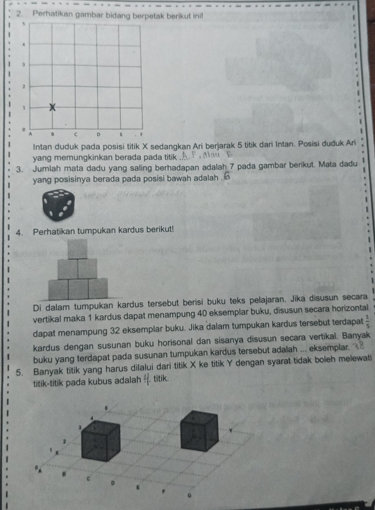 Perhatikan gambar bidang berpetak berikut ini! 
1 
Intan duduk pada posisi titik X sedangkan Ari berjarak 5 titik dari Intan. Posisi duduk Ari 
yang memungkinkan berada pada titik 
3. Jumlah mata dadu yang saling berhadapan adalah 7 pada gambar berikut. Mata dadu 
yang posisinya berada pada posisi bawah adalah . 
4. Perhatikan tumpukan kardus berikut! 
Di dalam tumpukan kardus tersebut berisi buku teks pelajaran. Jika disusun secara 
vertikal maka 1 kardus dapat menampung 40 eksemplar buku, disusun secara horizontal 
dapat menampung 32 eksemplar buku. Jika dalam tumpukan kardus tersebut terdapat  1/5 
kardus dengan susunan buku horisonal dan sisanya disusun secara vertikal. Banyak 
buku yang terdapat pada susunan tumpukan kardus tersebut adalah ... eksemplar. 
5. Banyak titik yang harus dilalui dari titik X ke titik Y dengan syarat tidak boleh melewati 
titik-titik pada kubus adalah 4. titik.
6
B c
D
g
。