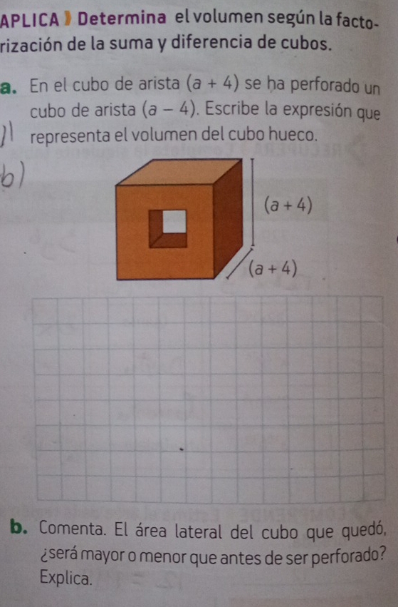 APLICA 》 Determina el volumen según la facto-
rización de la suma y diferencia de cubos.
a. En el cubo de arista (a+4) se ha perforado un
cubo de arista (a-4). Escribe la expresión que
representa el volumen del cubo hueco.
b. Comenta. El área lateral del cubo que quedó,
¿será mayor o menor que antes de ser perforado?
Explica.