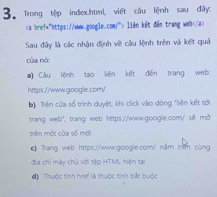 Trong tệp index.html, viết câu lệnh sau đây:
liên kết đến trang web
Sau đây là các nhận định về câu lệnh trên và kết quả
của nó:
a) Câu lệnh tạo liên kết đến trang web:
https://www.google.com/
b) Trên cửa sổ trình duyệt, khi click vào dòng “liên kết tới
trang web", trang web https://www.google.com/ sẽ mở
trên một cửa số mới
c) Trang web https://www.google.com/ nằm trên cùng
địa chỉ máy chủ với tệp HTML hiện tại
d) Thuộc tính href là thuộc tính bắt buộc