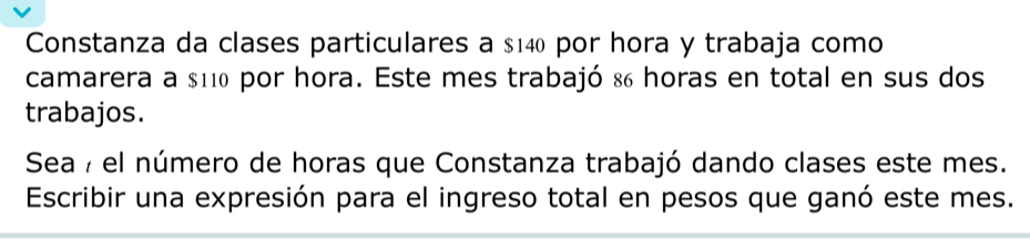 Constanza da clases particulares a $140 por hora y trabaja como 
camarera a $110 por hora. Este mes trabajó & horas en total en sus dos 
trabajos. 
Sea 7 el número de horas que Constanza trabajó dando clases este mes. 
Escribir una expresión para el ingreso total en pesos que ganó este mes.