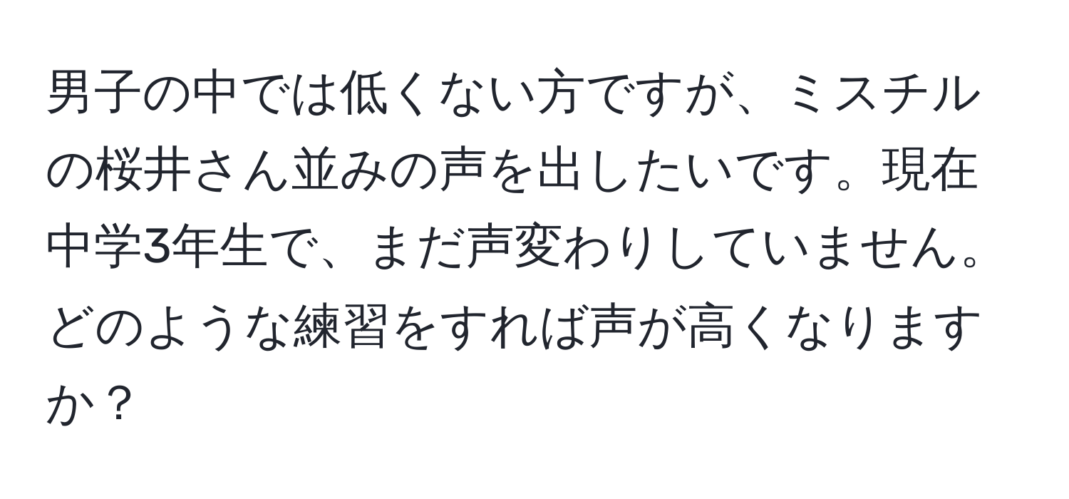 男子の中では低くない方ですが、ミスチルの桜井さん並みの声を出したいです。現在中学3年生で、まだ声変わりしていません。どのような練習をすれば声が高くなりますか？