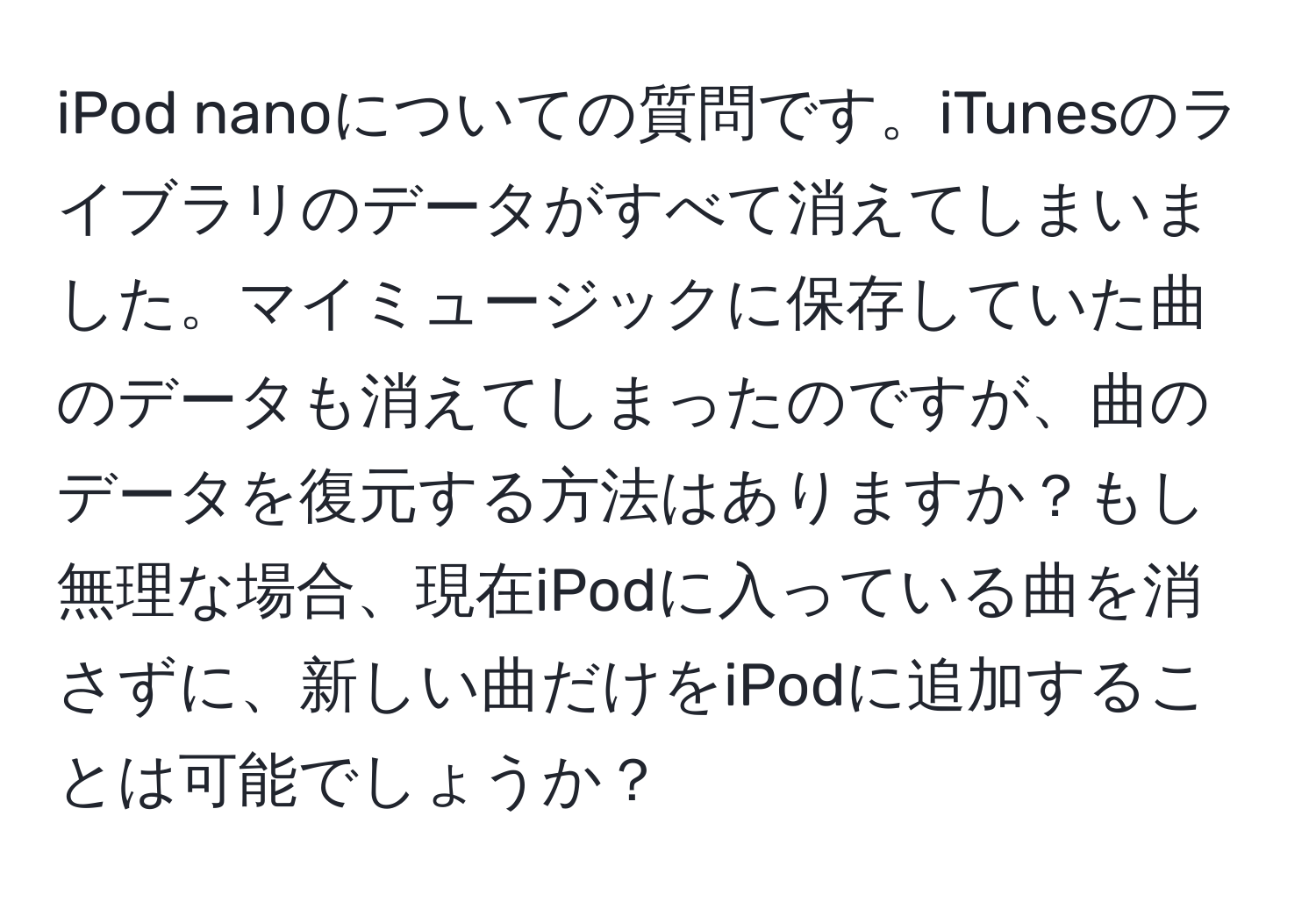 iPod nanoについての質問です。iTunesのライブラリのデータがすべて消えてしまいました。マイミュージックに保存していた曲のデータも消えてしまったのですが、曲のデータを復元する方法はありますか？もし無理な場合、現在iPodに入っている曲を消さずに、新しい曲だけをiPodに追加することは可能でしょうか？