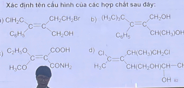 Xác định tên cấu hình của các hợp chất sau đây:
) beginarrayr CH_2C C_6H_5endarray C=Cbeginarrayr CH_2CH_2Br CH_2OHendarray
b beginarrayr (H_3C)_3C_2 C_6H_5endarray C=Cbeginarrayr CH_2OH CH(CH_3)OHendarray
) beginarrayr C_2H_5O_5OH_C=C COH CONH_CONH_2 beginarrayr Cl H_3Cendarray C=Cbeginarrayr CH(CH_3)CH_2Cl CH(CH_2OH)CH-Clendarray