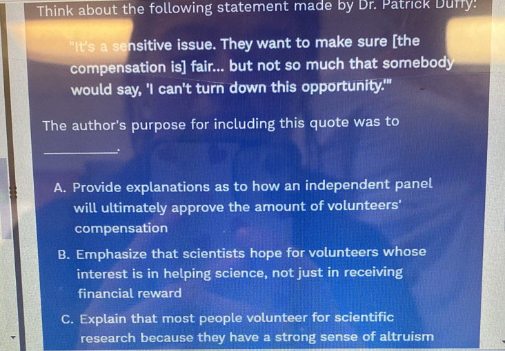 Think about the following statement made by Dr. Patrick Duffy:
"It's a sensitive issue. They want to make sure [the
compensation is] fair... but not so much that somebody
would say, 'I can't turn down this opportunity.'"
The author's purpose for including this quote was to
_
A. Provide explanations as to how an independent panel
will ultimately approve the amount of volunteers'
compensation
B. Emphasize that scientists hope for volunteers whose
interest is in helping science, not just in receiving
financial reward
C. Explain that most people volunteer for scientific
research because they have a strong sense of altruism