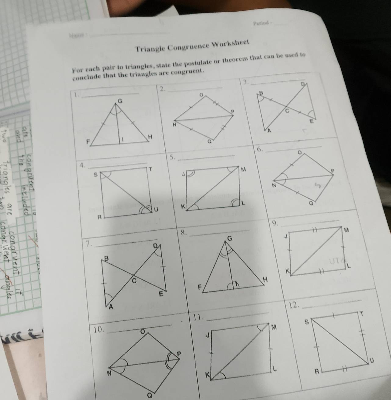 Period -_ 
n 
_ 
Triangle Congruence Worksheet 
For each pair to triangles, state the postulate or theorem that can be used to 
conclude that the triangles are congruent. 
2. 
_ 
1 .。
P
N; ,
o
_
Q
5. 
_ 
6.
o
4. 
_
T
M
P
s
J
N
U K
L
a 
A 
8. 
_ 
9. 
_
M
7. 
_
G
J
D 
C 
B
L
K
C
H
F
_ 
E 
_ 
A 12. 
11.
T

10. _ s
J
P
U
L
N
K
R
a