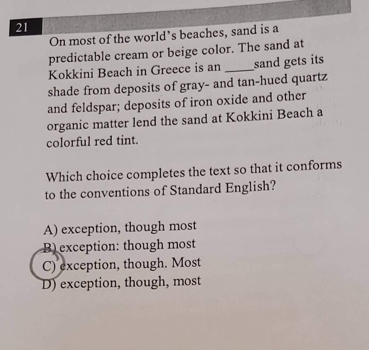 On most of the world’s beaches, sand is a
predictable cream or beige color. The sand at
Kokkini Beach in Greece is an_
sand gets its
shade from deposits of gray- and tan-hued quartz
and feldspar; deposits of iron oxide and other
organic matter lend the sand at Kokkini Beach a
colorful red tint.
Which choice completes the text so that it conforms
to the conventions of Standard English?
A) exception, though most
B) exception: though most
C) exception, though. Most
D) exception, though, most