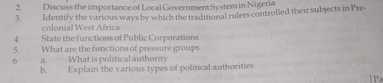 Discuss the importance of Local Government System in Nigeria 
3. Identify the various ways by which the traditional rulers controlled their subjects in Pre- 
colonial West Africa 
4. State the functions of Public Corporations 
5. What are the functions of pressure groups 
6 a. What is political authority 
b. Explain the various types of political authorities 
Pa