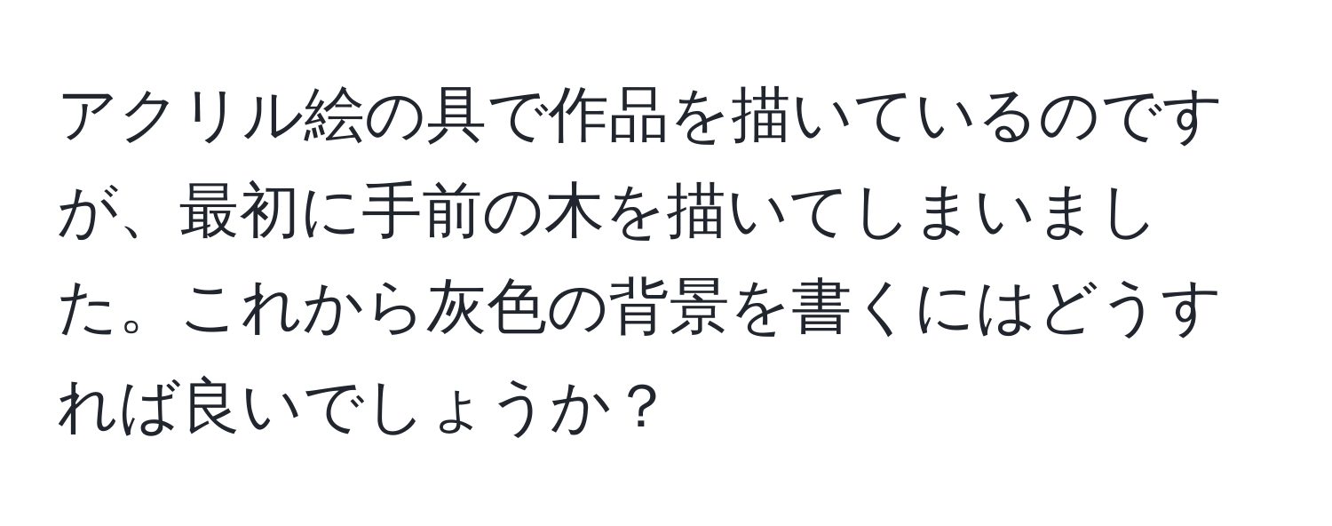 アクリル絵の具で作品を描いているのですが、最初に手前の木を描いてしまいました。これから灰色の背景を書くにはどうすれば良いでしょうか？