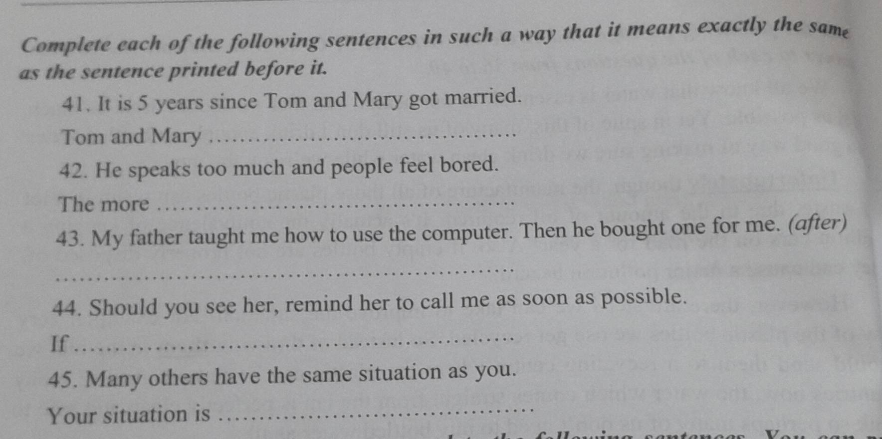 Complete each of the following sentences in such a way that it means exactly the same 
as the sentence printed before it. 
41. It is 5 years since Tom and Mary got married. 
Tom and Mary_ 
42. He speaks too much and people feel bored. 
The more_ 
43. My father taught me how to use the computer. Then he bought one for me. (after) 
_ 
44. Should you see her, remind her to call me as soon as possible. 
If_ 
45. Many others have the same situation as you. 
Your situation is 
_