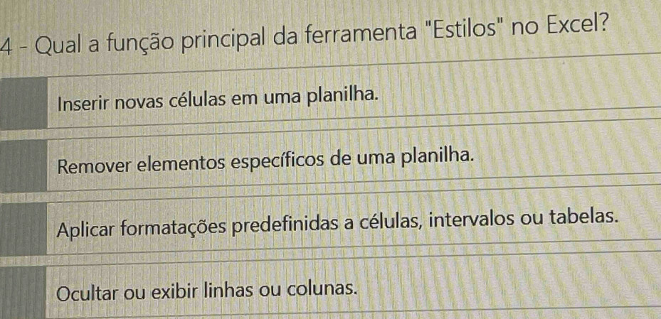 Qual a função principal da ferramenta "Estilos" no Excel?
Inserir novas células em uma planilha.
Remover elementos específicos de uma planilha.
Aplicar formatações predefinidas a células, intervalos ou tabelas.
Ocultar ou exibir linhas ou colunas.