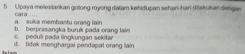 Upaya melestarikan gotong royong dalam kehidupan sehari-hari dilakukan dengen
cara ....
a. suka membantu orang lain
b. berprasangka buruk pada orang lain
c. peduli pada lingkungan sekitar
d. tidak menghargai pendapat orang lain
Isian