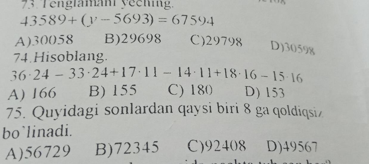 Tenglamani yeching.
43589+(y-5693)=67594
A) 30058 B) 29698 C) 29798 D) 30598
74.Hisoblang.
36· 24-33· 24+17· 11-14· 11+18· 16-15· 16
A) 166 B) 155 C) 180 D) 153
75. Quyidagi sonlardan qaysi biri 8 ga qoldiqsiz
bo`linadi.
A) 56729 B) 72345 C) 92408 D) 49567