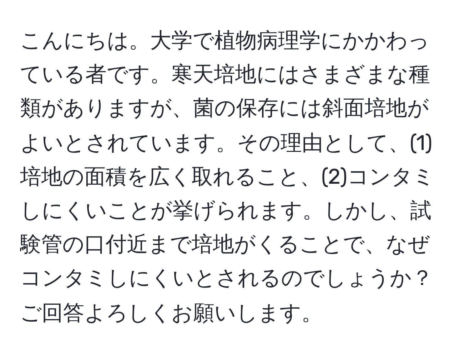 こんにちは。大学で植物病理学にかかわっている者です。寒天培地にはさまざまな種類がありますが、菌の保存には斜面培地がよいとされています。その理由として、(1)培地の面積を広く取れること、(2)コンタミしにくいことが挙げられます。しかし、試験管の口付近まで培地がくることで、なぜコンタミしにくいとされるのでしょうか？ご回答よろしくお願いします。