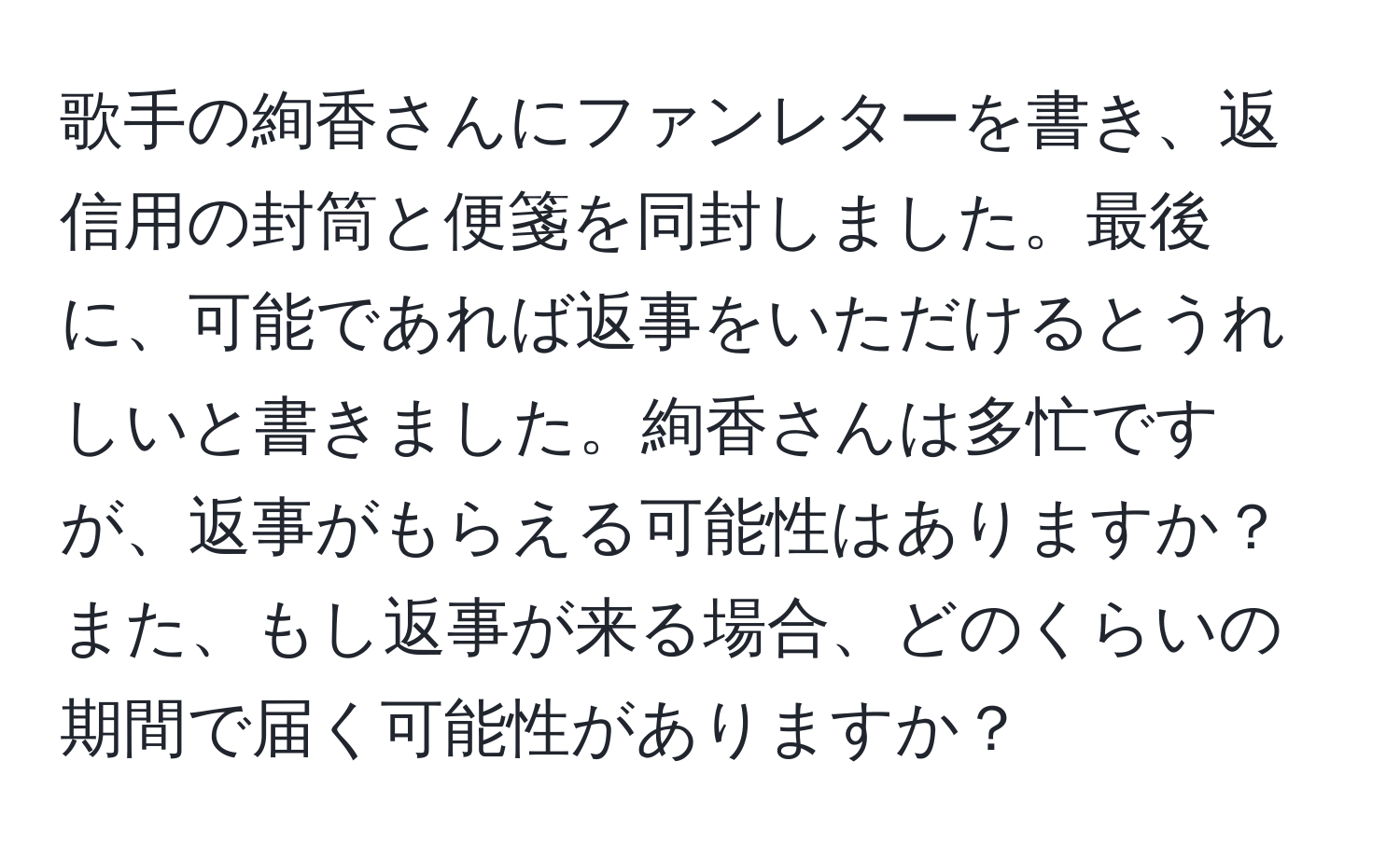 歌手の絢香さんにファンレターを書き、返信用の封筒と便箋を同封しました。最後に、可能であれば返事をいただけるとうれしいと書きました。絢香さんは多忙ですが、返事がもらえる可能性はありますか？また、もし返事が来る場合、どのくらいの期間で届く可能性がありますか？