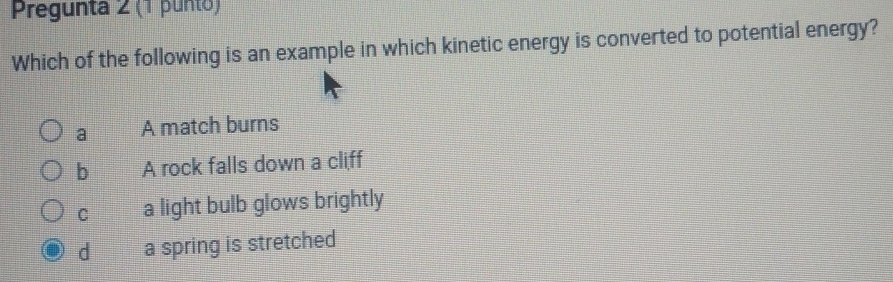 Pregunta 2 (1 punto)
Which of the following is an example in which kinetic energy is converted to potential energy?
a A match burns
b A rock falls down a cliff
C a light bulb glows brightly
d a spring is stretched