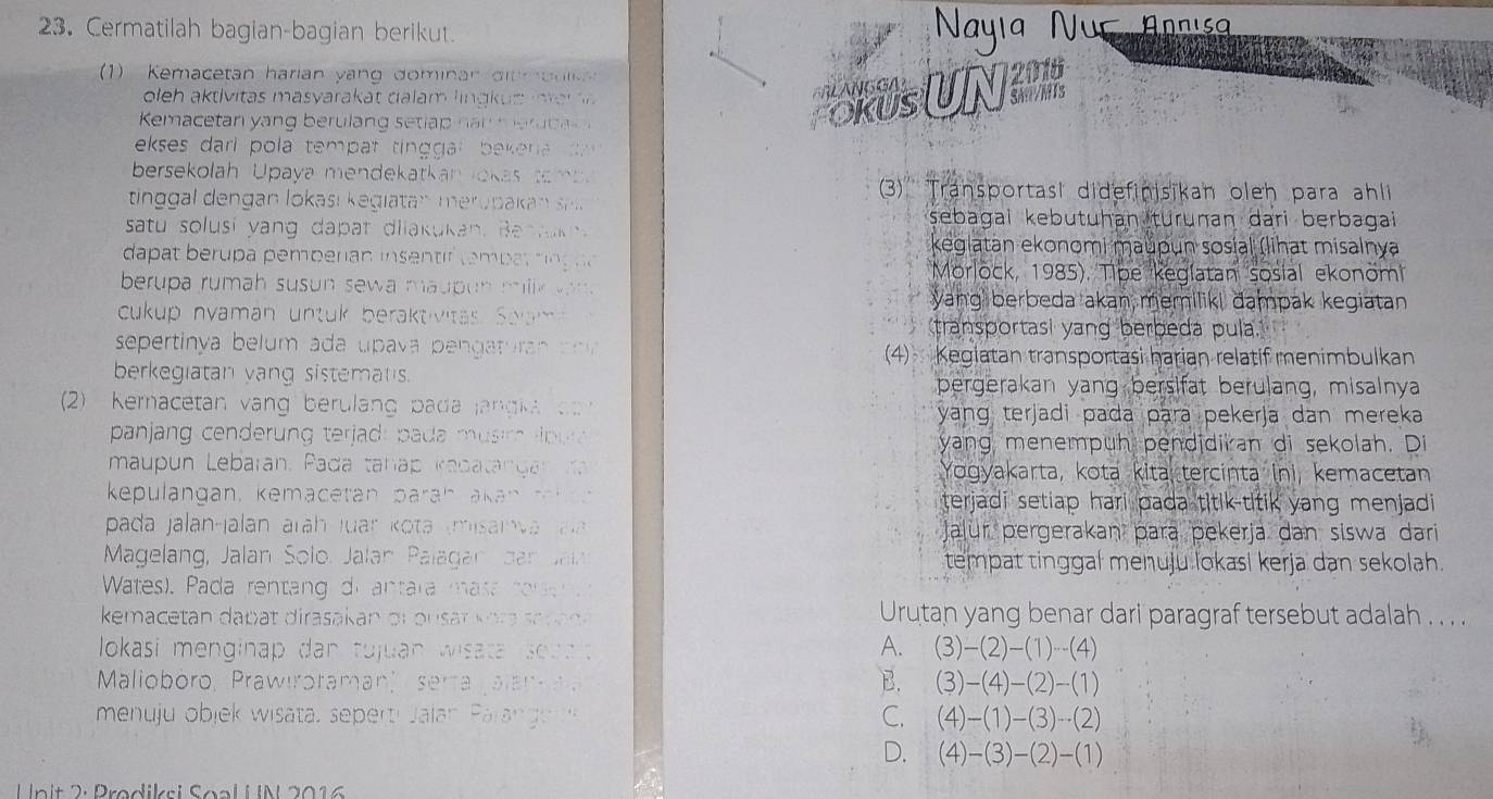 Cermatilah bagian-bagian berikut.  Nayia Núc Annisa
1) Kemacetan harian yang dominan ditm o  n i   
oeh aktivitas  masyarak at dala m ln  k u s  m  a r  
Kemacetan yang berulang seti p  n n me u    RUsUN
ekses dari pola temp at ting ga l bek ena   
bersekolah Upaya mendekatkan lokas tamb
tin al dengan lokasi k egiatanmero paka  e
3)' Transportasi didefinisikan oleh para ahli
sebagai kebutuhan turunan dari berbagai 
satu solusi yang dapat dliakukan. Bent uk keglatan ekonomi maupun sosial (lihat misalnya
dapat berupa pemperian insenti tembat tn g n a Morlöck, 1985). Tipe keglatan sosial ekonöm
berupa rumah susun sewa maupun millk  wan . yang berbeda akan memiliki dampak kegiatan 
cukup nyaman untuk beraktivitas Solam transportasi yang berbeda pula.
sepertinya belum ada upava pengaturan  ao v 4) Kegiatan transportasi harian relatif menimbulkan
berkegiatan vang sistemats. pergerakan yang bersifat berulang, misainya
2) Keracetan vang berulang pada jangi a  o   yang terjadi pada para pekerja dan mereka 
panjang cenderung terjad: pada musir lp ua yang menempuh pendidiran di sekolah. Di
maupun Lebaran. Pada tanap kadatang an  r Yogyakarta, kota kita tercinta ini, kemacetan
kepulangan, kemacetan paráh akan tah e n terjadi setiap hari pada titik-titik yang menjadi
pada jalan-jalán arāh Juar Kota (misainva  Ja Jaļur pergerakan þara pekerja dan siswa dari 
Magelang, Jalan Solo. Jalan Palagan dan  Jal tempat tinggal menuju lokasi kerja dan sekolah.
Wates). Pada rentang di  antara masa  core   
kemacetan dapat dirasakan or ousar k ora a p a da Urutan yang benar dari paragraf tersebut adalah . . . .
lokasi menginap dan tujuan wisata so d d
A. (3)-(2)-(1)--(4)
Malioboro, Prawiroraman'  serta galam
B. (3)-(4)-(2)-(1)
menuju objek wisata, seperti Jalan Paran g u C. (4)-(1)-(3)-(2)
D. (4)-(3)-(2)-(1)
Unit 2: Prødiksi Soal U N 2016