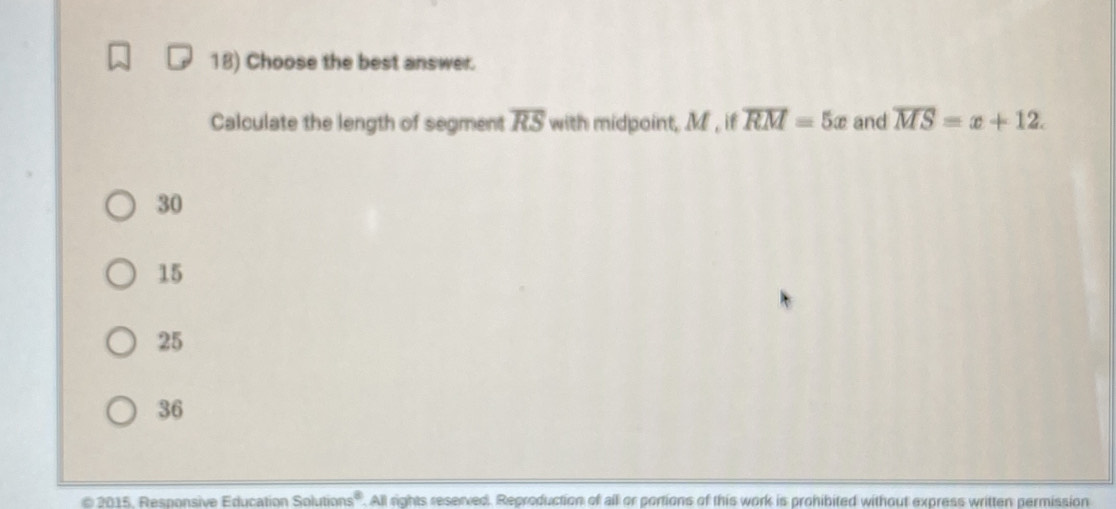 Choose the best answer.
Calculate the length of segment overline RS with midpoint, M , if overline RM=5x and overline MS=x+12.
30
15
25
36
2015, Responsive Education Solutions'. All rights reserved. Reproduction of all or portions of this work is prohibited without express written permission