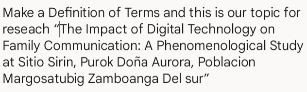 Make a Definition of Terms and this is our topic for 
reseach “The Impact of Digital Technology on 
Family Communication: A Phenomenological Study 
at Sitio Sirin, Purok Doña Aurora, Poblacion 
Margosatubig Zamboanga Del sur”