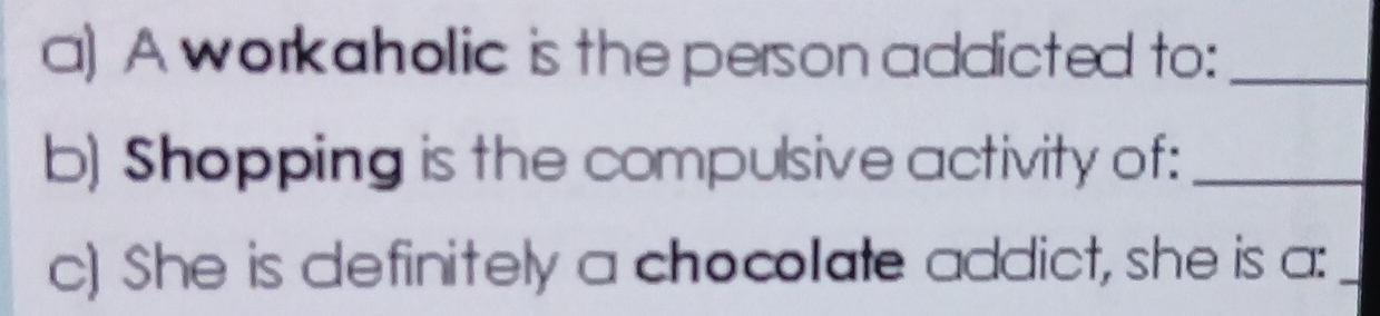 A workaholic is the person addicted to:_ 
b) Shopping is the compulsive activity of:_ 
c) She is definitely a chocolate addict, she is a:_