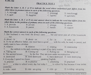 Bải Tập PRACTICE TEST 1
Mark the letter A, B, C or D to indicate the word whose underlined part differs from the
other three in pronunciation in each of the following questions.
2. A. aunt 1. A. enjoyed B. developed C. prepared D. automatic D. transformed
B. daughter C. laundry
Mark the letter A, B, C or D on your answer sheet to indicate the word that differs from the
other three in the position of primary stress in each of the following questions.
B. private
4. A. housework 3. A. provide B. parent C. handle C. arrange D. suppoet D. advise
Mark the correct answer to each of the following questions.
5. Her husband is very kind. He always cares _her and never puts all of the housework .
_her
A. about - in B. about - on C. for- in D. with -on
6. To be an effective father, one must have a good_ with his wife, be ready to parent, and
A. relative really want to have children
B. relation C. relating D. relationship
_
7. the rubbish in the early morning is a part of my daily routine.
_
8. The ancient houses A. Taking out B. Coming out by the fire. They are now under reconstruction. C. Pulling out D. Bringing out
_
9. Everyday I spend two hours A. destroyed B. were destroyed speaking English. C. have destroyed D. were destroying
_
10.1 A. practise B. to practise C. practising to school by bus because it was stolen D. practised
a bike to school every day but today I
_
yesterday. A. rode - wen B. ride - am going C. ride - go D. is riding - am going
Newsen Vea Cu Unner sécéadarz Schael