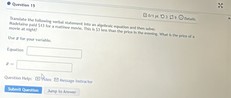 B0/1pt つ3 $9 
Details 
Translate the following verbal statement into an algebraic equation and then solve; 
movie at night? 
Madelaine paid $13 for a matinee movie. This is $3 less than the price in the evening. What is the price of a 
Use æ for your variable. 
Equation □
x=□
Question Help: Vídeo Message instructor 
Submit Question Jump to Answer