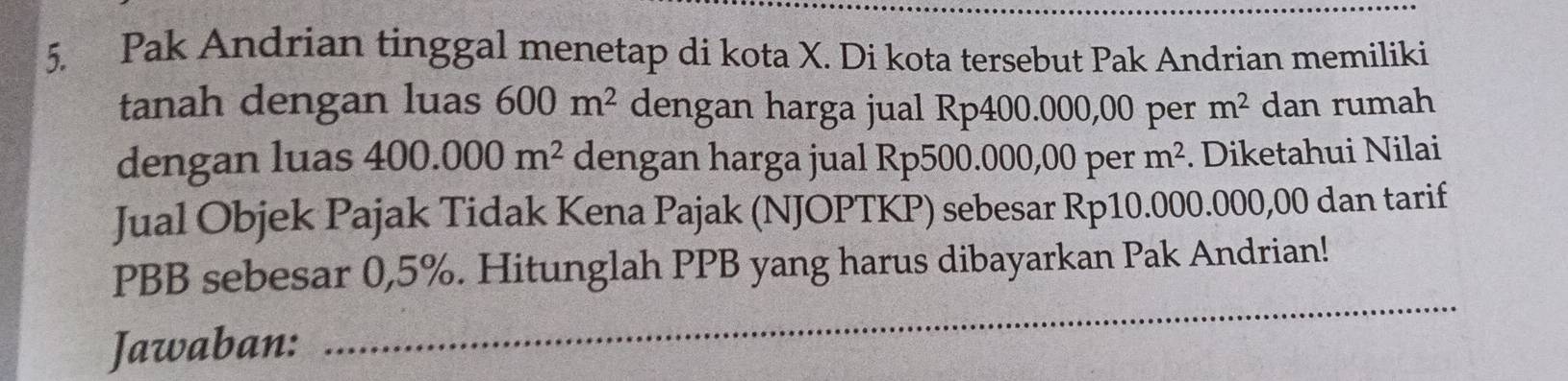 Pak Andrian tinggal menetap di kota X. Di kota tersebut Pak Andrian memiliki 
tanah dengan luas 600m^2 dengan harga jual Rp400.000,00 per m^2 dan rumah 
dengan luas 400.000m^2 dengan harga jual Rp500.000,00 per m^2. Diketahui Nilai 
Jual Objek Pajak Tidak Kena Pajak (NJOPTKP) sebesar Rp10.000.000,00 dan tarif
PBB sebesar 0,5%. Hitunglah PPB yang harus dibayarkan Pak Andrian! 
Jawaban: 
_