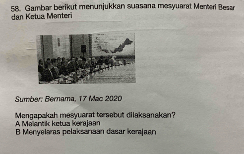 Gambar berikut menunjukkan suasana mesyuarat Menteri Besar
dan Ketua Menteri
Sumber: Bernama, 17 Mac 2020
Mengapakah mesyuarat tersebut dilaksanakan?
A Melantik ketua kerajaan
B Menyelaras pelaksanaan dasar kerajaan