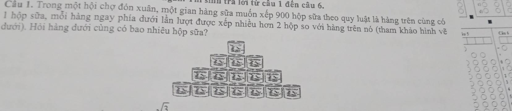 In trả lới từ câu 1 đện câu 6. 
Câu 1. Trong một hội chợ đón xuân, một gian hàng sữa muốn xếp 900 hộp sữa theo quy luật là hàng trên cùng có
1 hộp sữa, mỗi hàng ngay phía dưới lần lượt được xếp nhiều hơn 2 hộp so với hàng trên nó (tham khảo hình vẽ iu 5
dưới). Hỏi hàng dưới cùng có bao nhiêu hộp sữa?
6
C À Q 
C
sqrt(3)