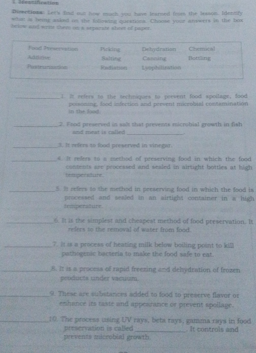 identifnation 
Directions: Let's find out how much you have learned from the lesson. Identify 
what is being asked on the following questions. Choose your answers in the box 
below and write them on a separate sheet of paper. 
_1. It refers to the techniques to prevent food spoilage, food 
poisoning, food infection and prevent microbial contamination 
in the food. 
_2. Food preserved in salt that prevents microbial growth in fish 
and meat is called_ 
_3. It refers to food preserved in vinegar. 
_4. It refers to a method of preserving food in which the food 
contents are processed and sealed in airtight bottles at high 
temperature 
_5. It refers to the method in preserving food in which the food is 
processed and sealed in an airtight container in a high 
temperature 
_6. It is the simplest and cheapest method of food preservation. It 
refers to the removal of water from food. 
_7. It is a process of heating milk below boiling point to kill 
pathogenic bacteria to make the food safe to eat. 
_8. It is a process of rapid freezing and dehydration of frozen 
products under vacuum. 
_9. These are substances added to food to preserve flavor or 
enhance its taste and appearance or prevent spoilage. 
_10. The process using UV rays, beta rays, gamma rays in food 
preservation is called _. It controls and 
prevents microbial growth.