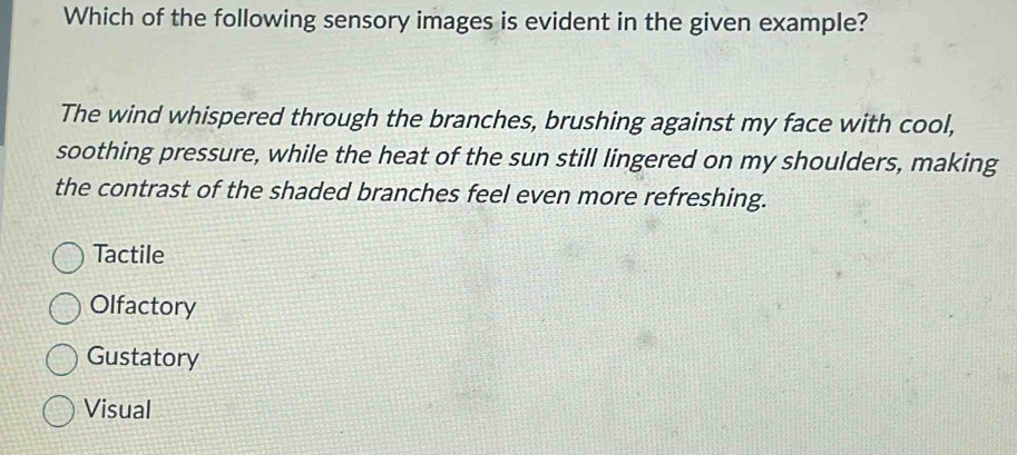 Which of the following sensory images is evident in the given example?
The wind whispered through the branches, brushing against my face with cool,
soothing pressure, while the heat of the sun still lingered on my shoulders, making
the contrast of the shaded branches feel even more refreshing.
Tactile
Olfactory
Gustatory
Visual