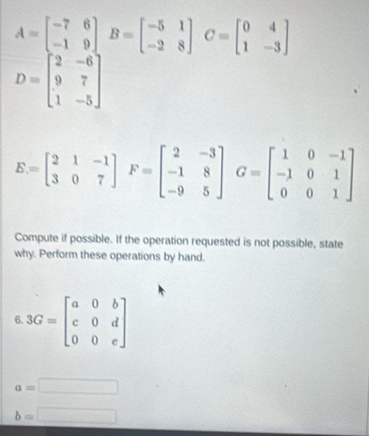 A=beginbmatrix -7&6 -1&9endbmatrix B=beginbmatrix -5&1 -2&8endbmatrix C=beginbmatrix 0&4 1&-3endbmatrix
D=beginbmatrix 2&-6 9&7 1&-5endbmatrix
E=beginbmatrix 2&1&-1 3&0&7endbmatrix F=beginbmatrix 2&-3 -1&8 -9&5endbmatrix G=beginbmatrix 1&0&-1 -1&0&1 0&0&1endbmatrix
Compute if possible. If the operation requested is not possible, state 
why. Perform these operations by hand, 
6 3G=beginbmatrix a&0&b c&0&d 0&0&eendbmatrix
a=□
b=□