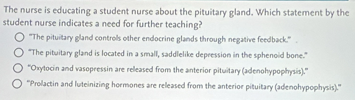 The nurse is educating a student nurse about the pituitary gland. Which statement by the
student nurse indicates a need for further teaching?
“The pituitary gland controls other endocrine glands through negative feedback.”
“The pituitary gland is located in a small, saddlelike depression in the sphenoid bone.”
“Oxytocin and vasopressin are released from the anterior pituitary (adenohypophysis).”
“Prolactin and luteinizing hormones are released from the anterior pituitary (adenohypophysis).”