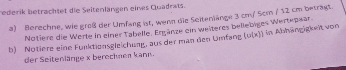 rederik betrachtet die Seitenlängen eines Quadrats. 
a) Berechne, wie groß der Umfang ist, wenn die Seitenlänge 3 cm/ 5cm / 12 cm beträgt. 
Notiere die Werte in eíner Tabelle. Ergänze ein weiteres beliebiges Wertepaar. 
b) Notiere eine Funktionsgleichung, aus der man den Umfang (u(x)) a in Abhängigkeit von 
der Seitenlänge x berechnen kann.