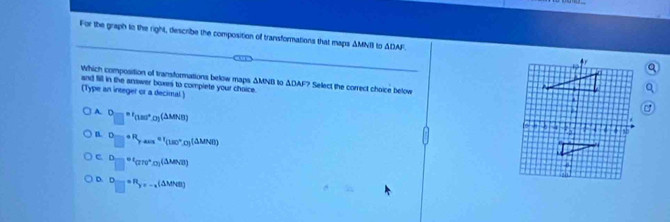 For the graph to the right, describe the composition of transformations that maps ΔMNB to △ DAF
and fill in the answer boxes to complete your choice.
Which composition of transformations below maps ΔMNB to ΔDAF? Select the correct choice below
(Type an integer or a decimal )
A. D=□^^circ (△ MNBa°.0)^(△ MNB)
n. Dto ∈fty R_y-aus=r_(180°,0)(△ MNB)
C □^(of)(270°,0)(△ MNB)
D. D_□ =R_y=-_x(△ MNB)